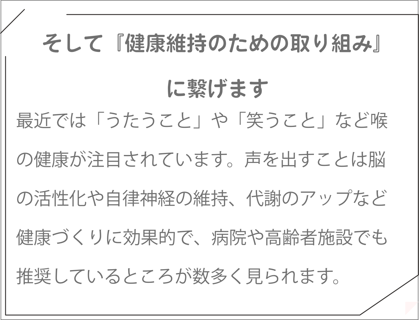 最近では「うたうこと」や「笑うこと」など喉の健康が注目されています。声を出すことは脳の活性化や自律神経の維持、代謝のアップなど健康づくりに効果的で、病院や高齢者施設でも推奨しているところが数多く見られます。